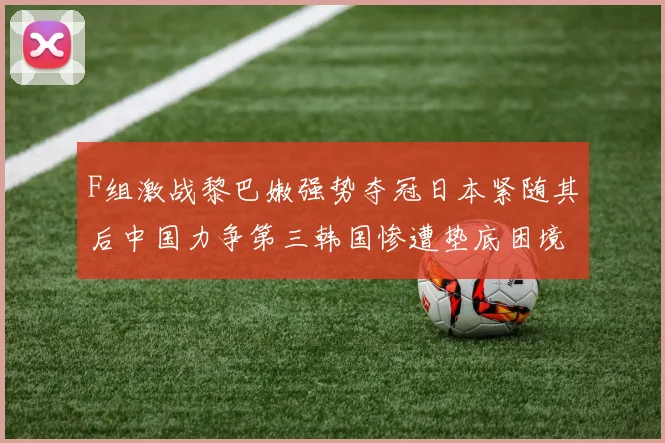 F组激战黎巴嫩强势夺冠日本紧随其后中国力争第三韩国惨遭垫底困境