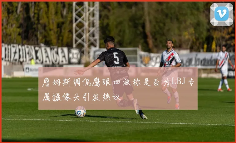 詹姆斯调侃鹰眼回放称是否为LBJ专属摄像头引发热议