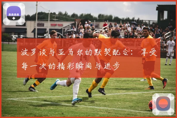 波罗谈与亚马尔的默契配合：享受每一次的精彩瞬间与进步