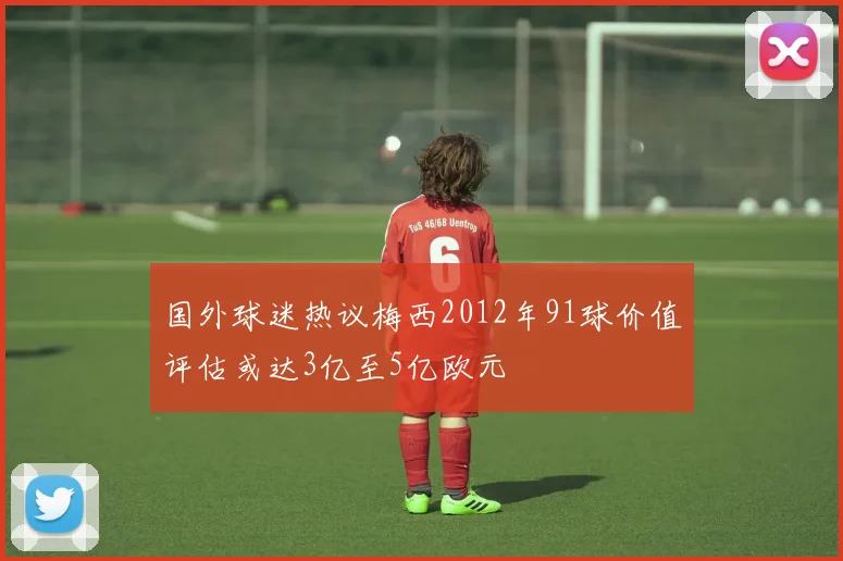 国外球迷热议梅西2012年91球价值评估或达3亿至5亿欧元