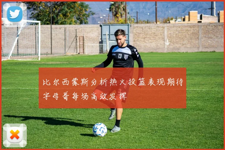 比尔西蒙斯分析热火投篮表现期待字母哥每场高效发挥