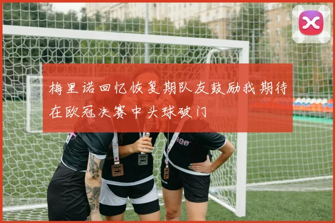 梅里诺回忆恢复期队友鼓励我期待在欧冠决赛中头球破门