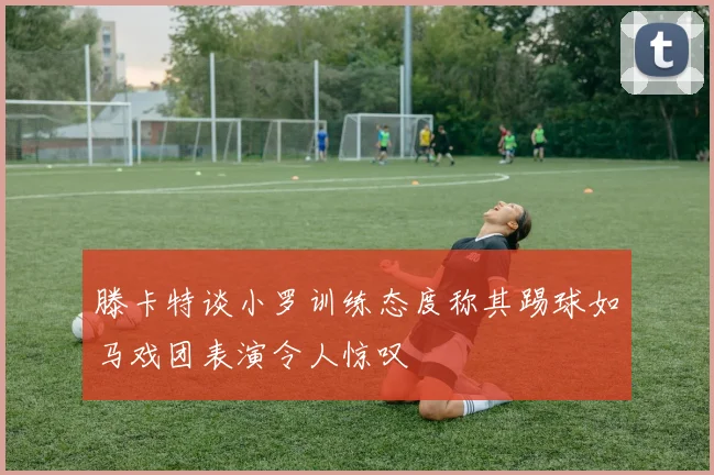滕卡特谈小罗训练态度称其踢球如马戏团表演令人惊叹
