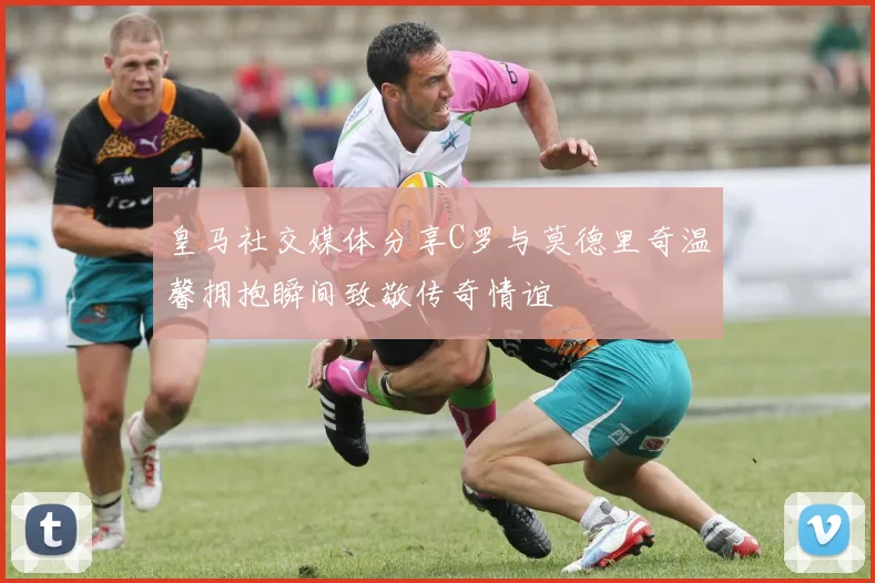 皇马社交媒体分享C罗与莫德里奇温馨拥抱瞬间致敬传奇情谊