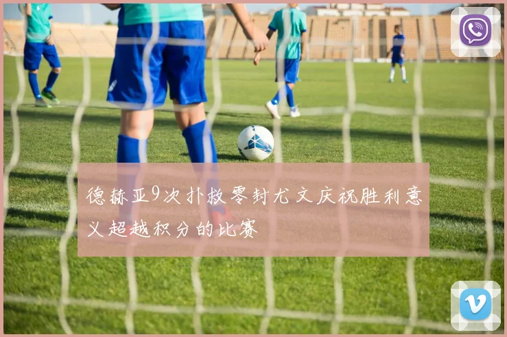 德赫亚9次扑救零封尤文庆祝胜利意义超越积分的比赛