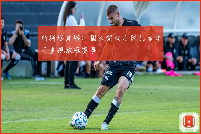 科斯塔库塔：国米需向小因扎吉学习重视欧冠赛事