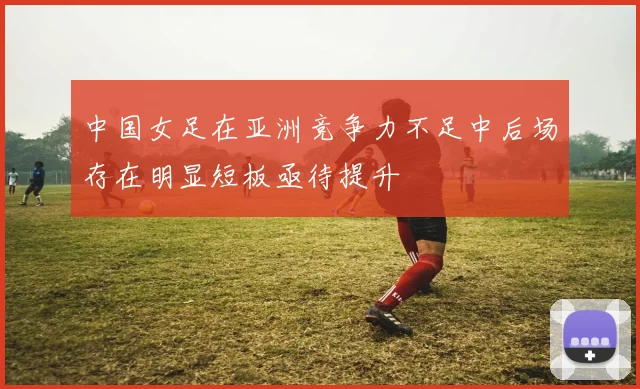 中国女足在亚洲竞争力不足中后场存在明显短板亟待提升