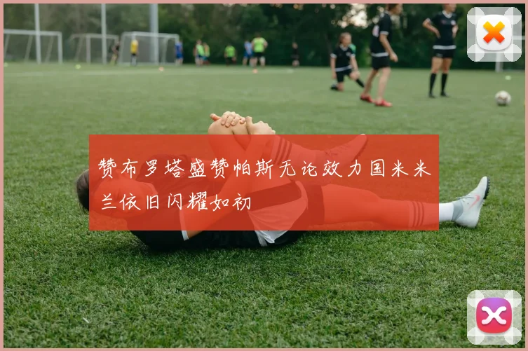 赞布罗塔盛赞帕斯无论效力国米米兰依旧闪耀如初