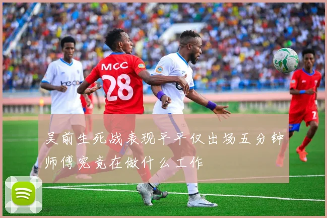 吴前生死战表现平平仅出场五分钟师傅究竟在做什么工作