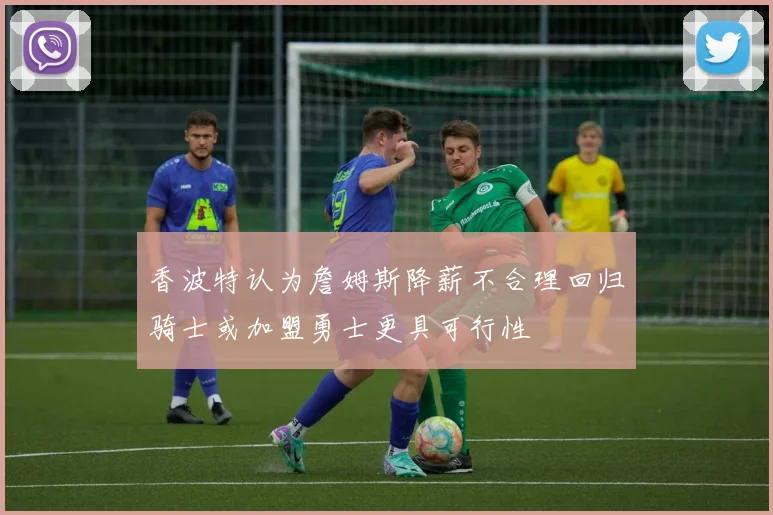 香波特认为詹姆斯降薪不合理回归骑士或加盟勇士更具可行性
