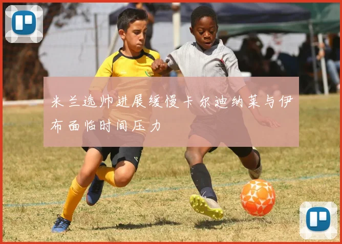 米兰选帅进展缓慢卡尔迪纳莱与伊布面临时间压力