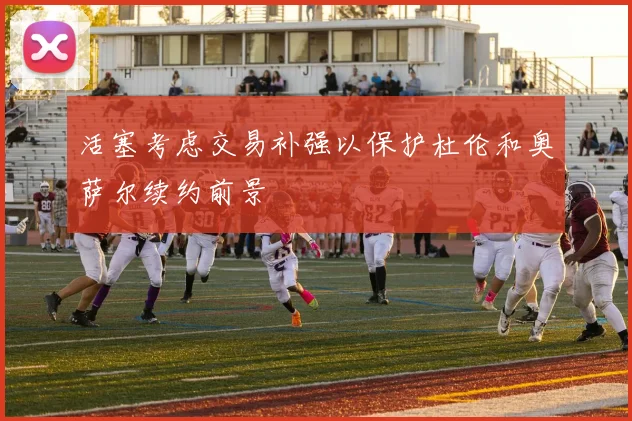 活塞考虑交易补强以保护杜伦和奥萨尔续约前景