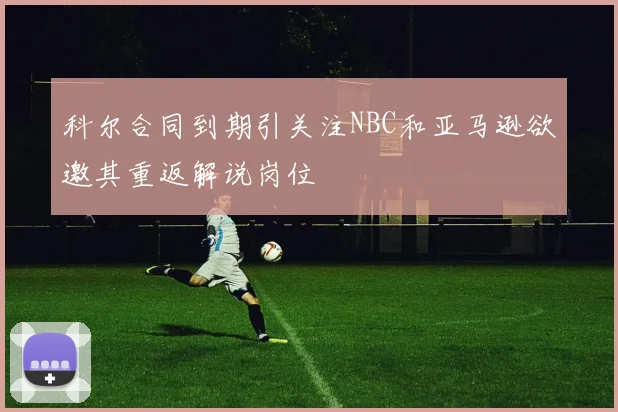科尔合同到期引关注NBC和亚马逊欲邀其重返解说岗位