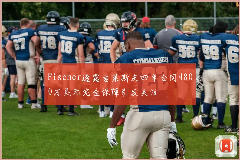 Fischer透露吉莱斯皮四年合同4800万美元完全保障引发关注