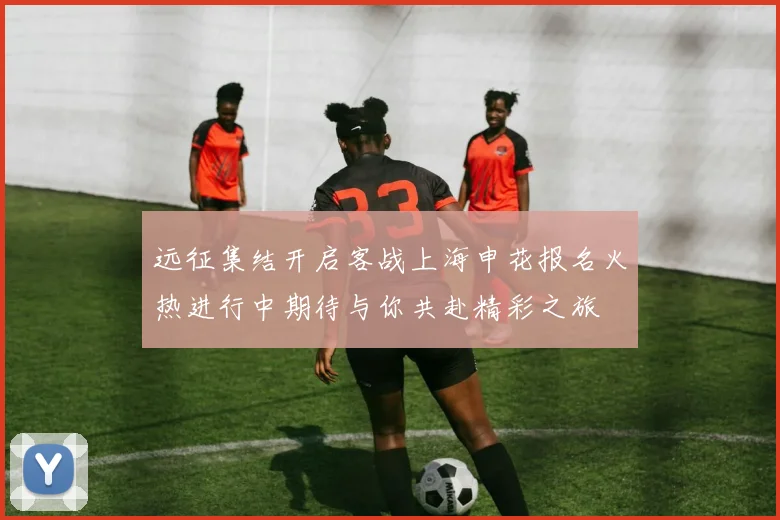 远征集结开启客战上海申花报名火热进行中期待与你共赴精彩之旅