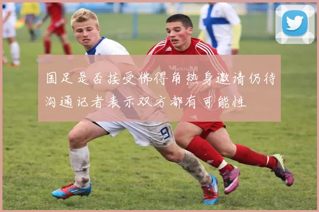 国足是否接受佛得角热身邀请仍待沟通记者表示双方都有可能性