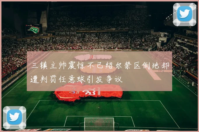 三镇主帅震惊不已绍尔禁区倒地却遭判罚任意球引发争议