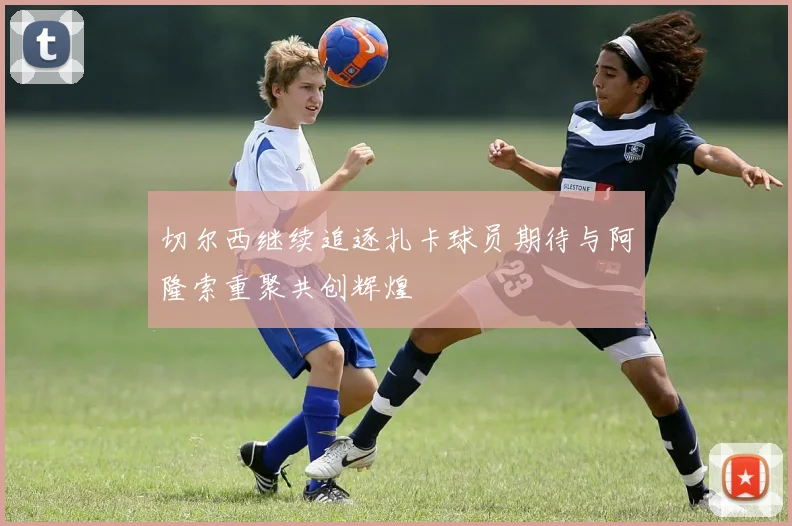 切尔西继续追逐扎卡球员期待与阿隆索重聚共创辉煌