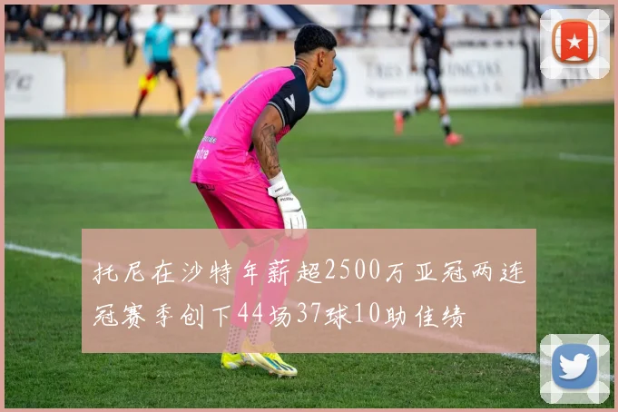 托尼在沙特年薪超2500万亚冠两连冠赛季创下44场37球10助佳绩