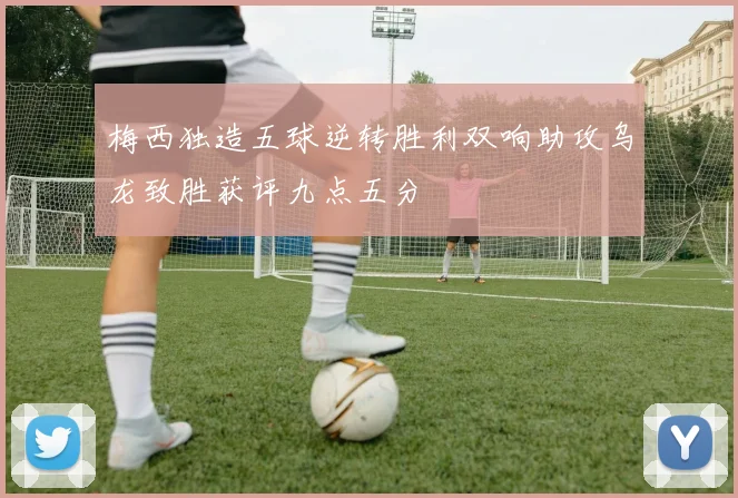 梅西独造五球逆转胜利双响助攻乌龙致胜获评九点五分
