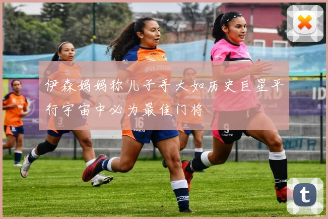 伊森妈妈称儿子手大如历史巨星平行宇宙中必为最佳门将