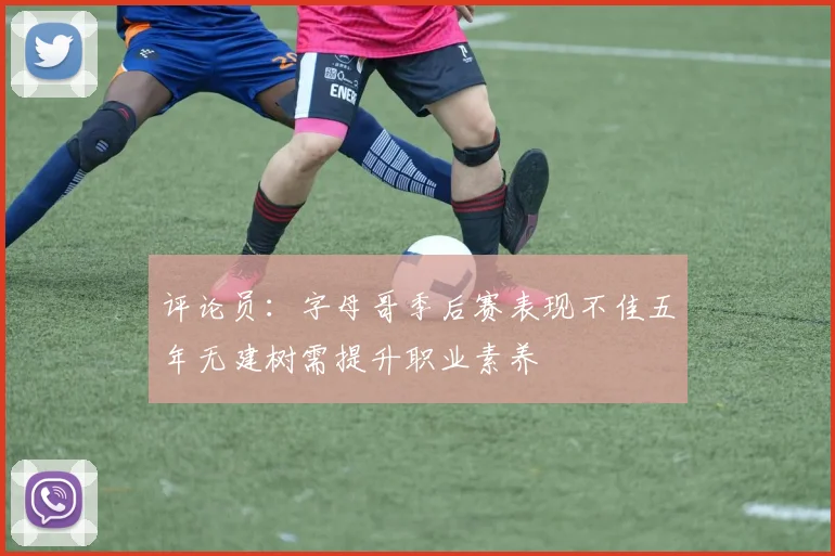 评论员：字母哥季后赛表现不佳五年无建树需提升职业素养