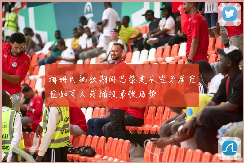 梅姆内执教期间巴黎更衣室矛盾重重如同火药桶般紧张局势