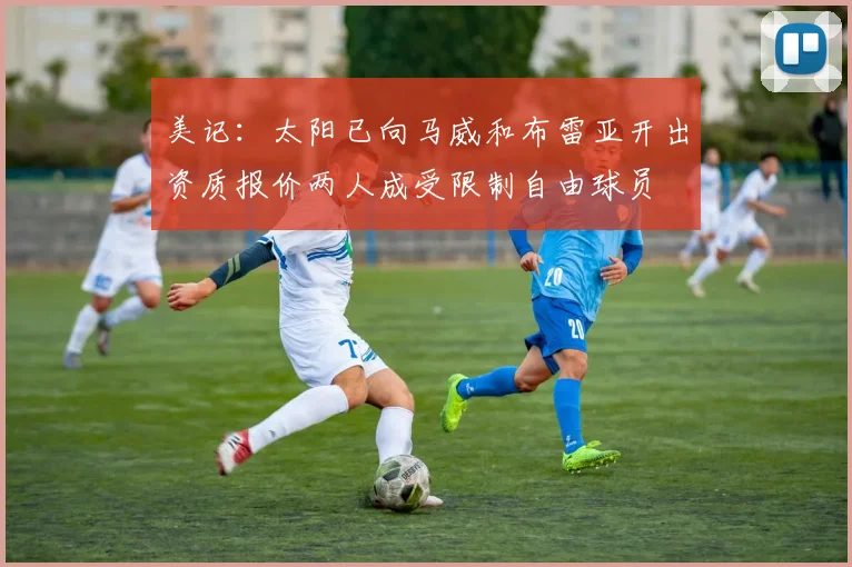 美记：太阳已向马威和布雷亚开出资质报价两人成受限制自由球员