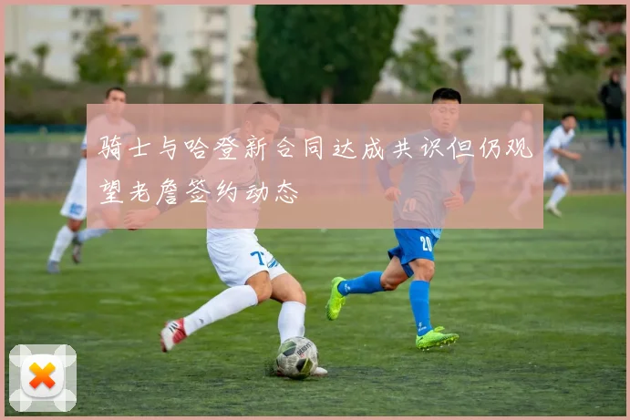 骑士与哈登新合同达成共识但仍观望老詹签约动态