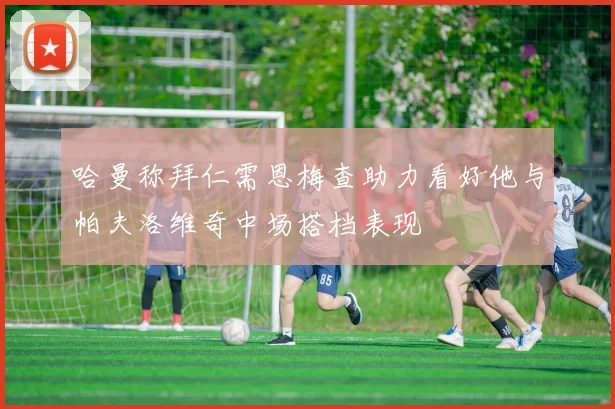 哈曼称拜仁需恩梅查助力看好他与帕夫洛维奇中场搭档表现